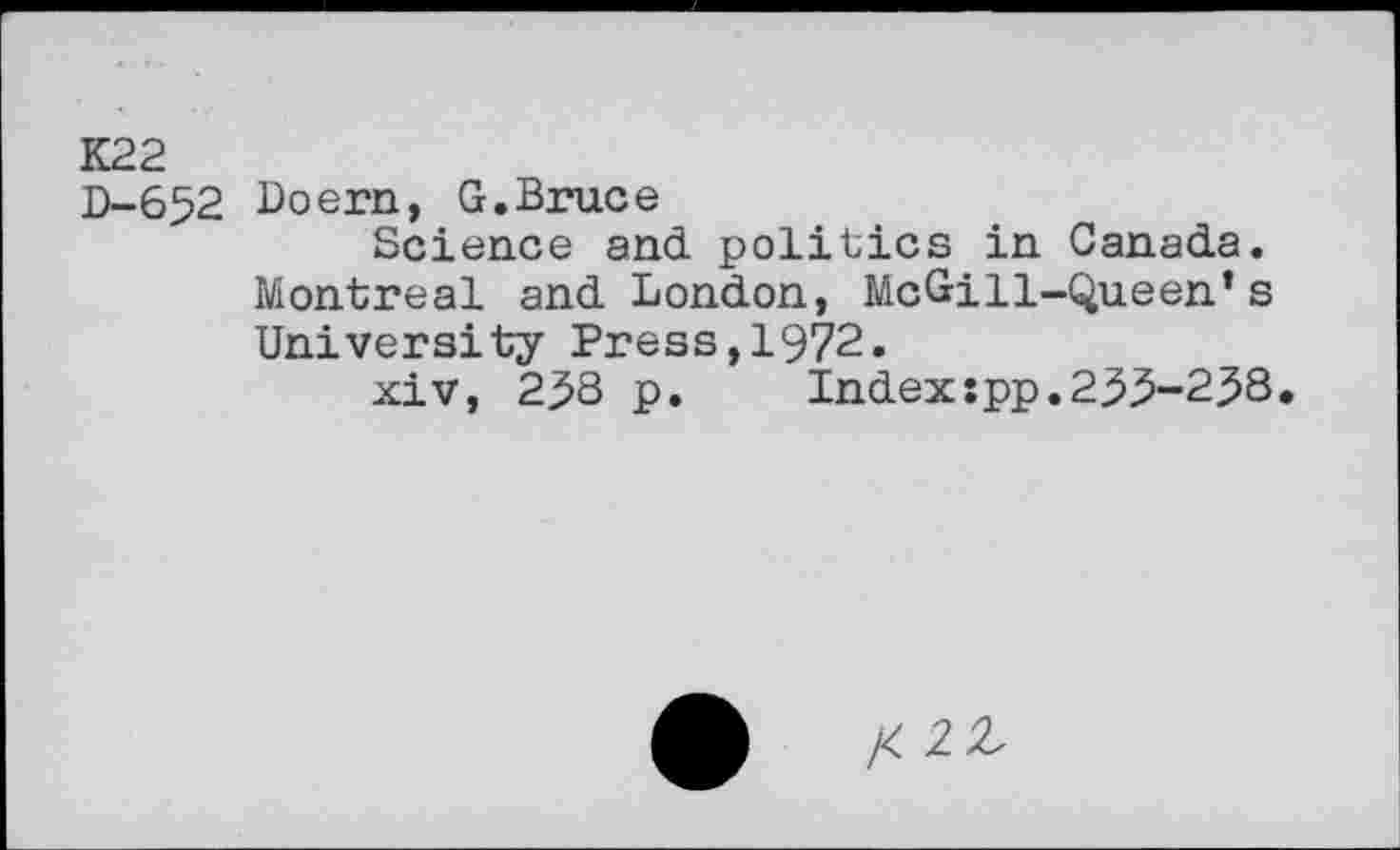 ﻿K22
D-652 Loern, G.Bruce
Science and politics in Canada. Montreal and London, McGill-Queen’s University Press,1972.
xiv, 2^3 p. Index:pp.255-258.